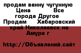  продам ванну чугунную › Цена ­ 7 000 - Все города Другое » Продам   . Хабаровский край,Николаевск-на-Амуре г.